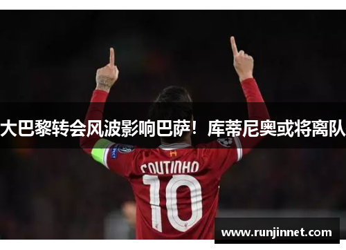 大巴黎转会风波影响巴萨！库蒂尼奥或将离队