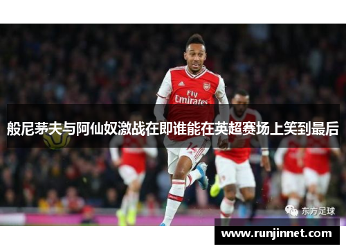 般尼茅夫与阿仙奴激战在即谁能在英超赛场上笑到最后